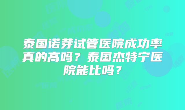 泰国诺芽试管医院成功率真的高吗？泰国杰特宁医院能比吗？