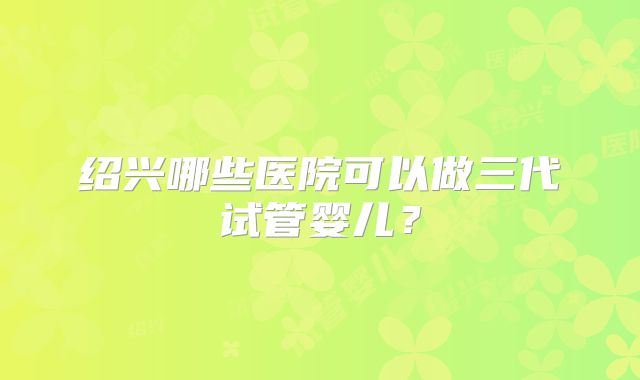 绍兴哪些医院可以做三代试管婴儿?