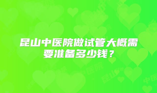 昆山中医院做试管大概需要准备多少钱？