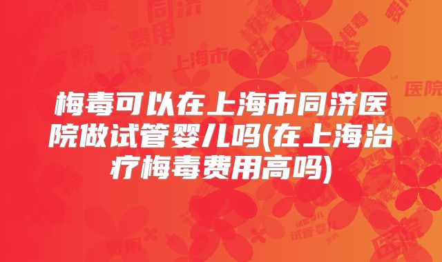 梅毒可以在上海市同济医院做试管婴儿吗(在上海治疗梅毒费用高吗)