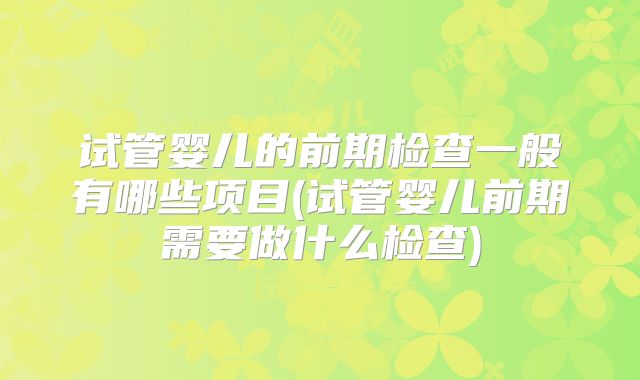 试管婴儿的前期检查一般有哪些项目(试管婴儿前期需要做什么检查)