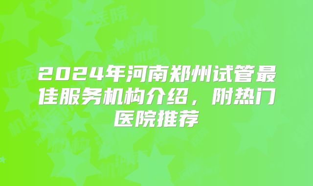 2024年河南郑州试管最佳服务机构介绍，附热门医院推荐