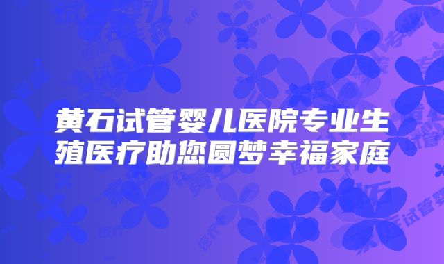黄石试管婴儿医院专业生殖医疗助您圆梦幸福家庭