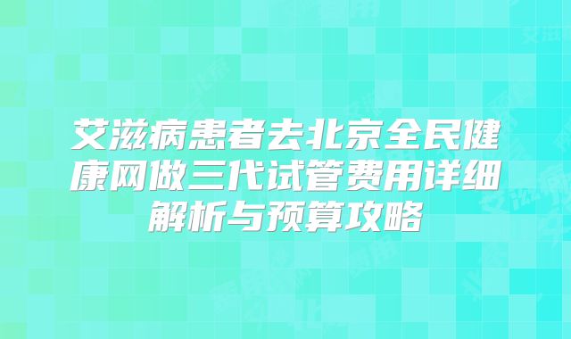 艾滋病患者去北京全民健康网做三代试管费用详细解析与预算攻略