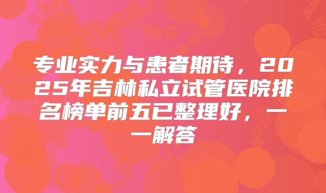 专业实力与患者期待，2025年吉林私立试管医院排名榜单前五已整理好，一一解答