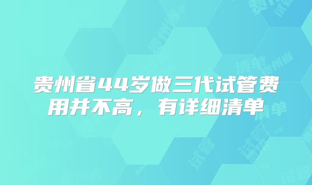 贵州省44岁做三代试管费用并不高，有详细清单
