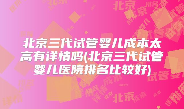 北京三代试管婴儿成本太高有详情吗(北京三代试管婴儿医院排名比较好)