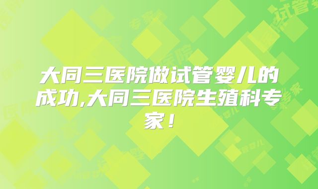 大同三医院做试管婴儿的成功,大同三医院生殖科专家！