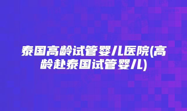 泰国高龄试管婴儿医院(高龄赴泰国试管婴儿)