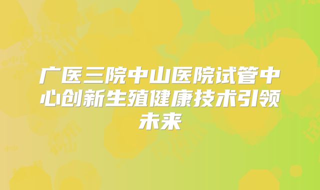 广医三院中山医院试管中心创新生殖健康技术引领未来