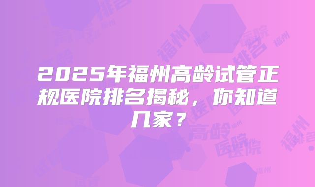 2025年福州高龄试管正规医院排名揭秘，你知道几家？