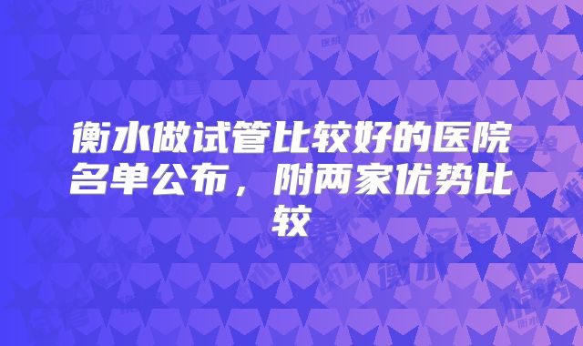 衡水做试管比较好的医院名单公布,附两家优势比较