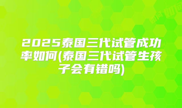 2025泰国三代试管成功率如何(泰国三代试管生孩子会有错吗)