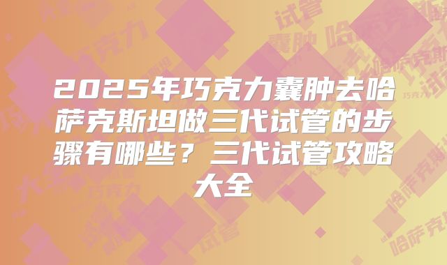 2025年巧克力囊肿去哈萨克斯坦做三代试管的步骤有哪些?三代试管攻略大全
