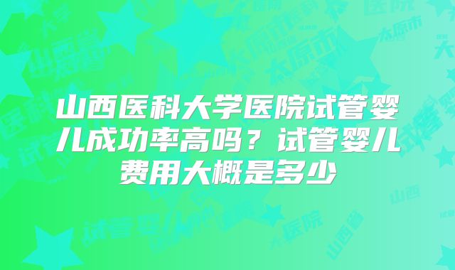 山西医科大学医院试管婴儿成功率高吗？试管婴儿费用大概是多少