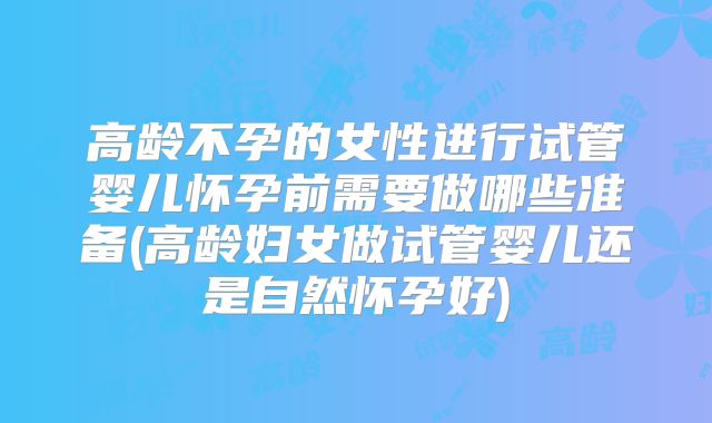 高龄不孕的女性进行试管婴儿怀孕前需要做哪些准备(高龄妇女做试管婴儿还是自然怀孕好)