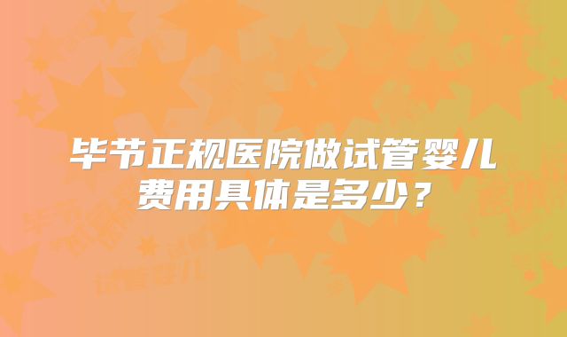 毕节正规医院做试管婴儿费用具体是多少？