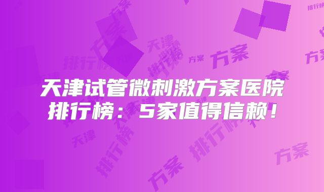 天津试管微刺激方案医院排行榜：5家值得信赖！
