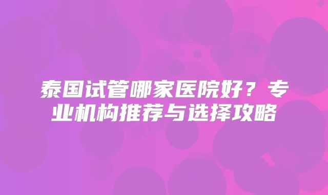 泰国试管哪家医院好？专业机构推荐与选择攻略