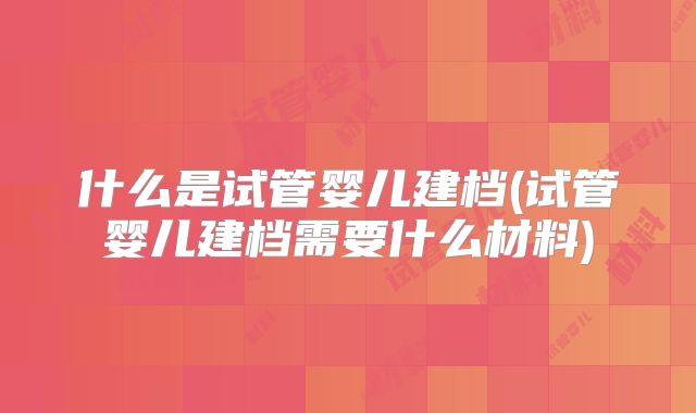 什么是试管婴儿建档(试管婴儿建档需要什么材料)