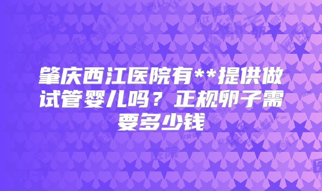 肇庆西江医院有**提供做试管婴儿吗?正规卵子需要多少钱