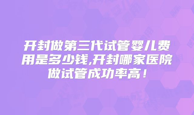 开封做第三代试管婴儿费用是多少钱,开封哪家医院做试管成功率高！