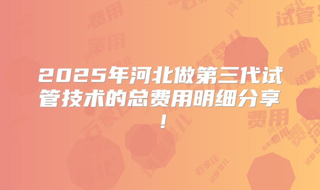2025年河北做第三代试管技术的总费用明细分享!