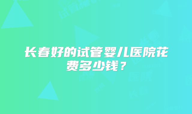 长春好的试管婴儿医院花费多少钱？