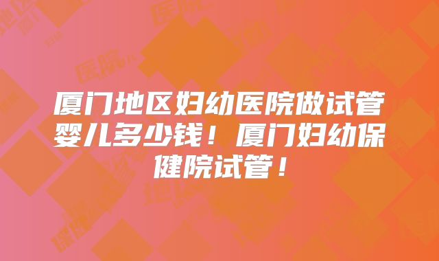 厦门地区妇幼医院做试管婴儿多少钱!厦门妇幼保健院试管!