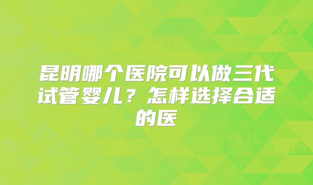 昆明哪个医院可以做三代试管婴儿？怎样选择合适的医