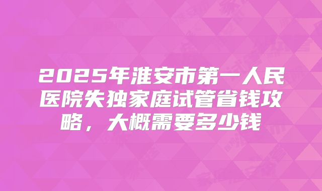 2025年淮安市第一人民医院失独家庭试管省钱攻略，大概需要多少钱