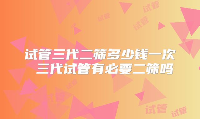 试管三代二筛多少钱一次 三代试管有必要二筛吗