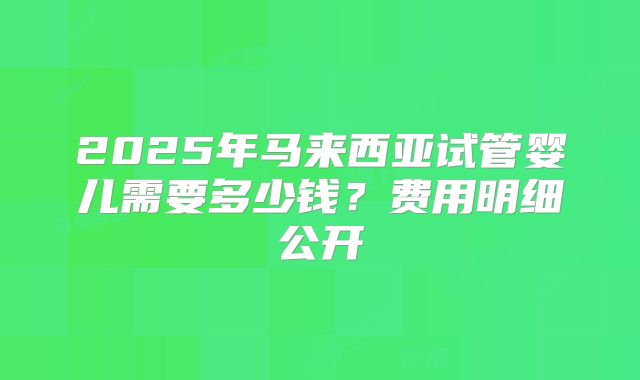 2025年马来西亚试管婴儿需要多少钱？费用明细公开