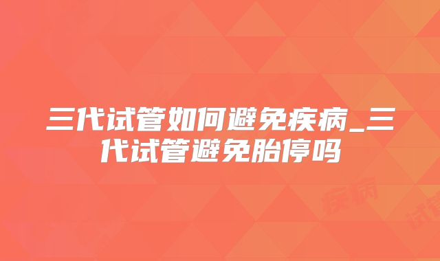 三代试管如何避免疾病_三代试管避免胎停吗
