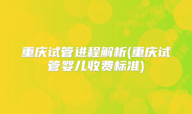 重庆试管进程解析(重庆试管婴儿收费标准)