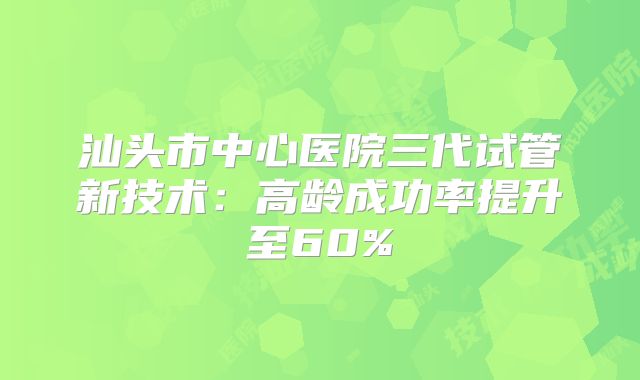 汕头市中心医院三代试管新技术:高龄成功率提升至60%