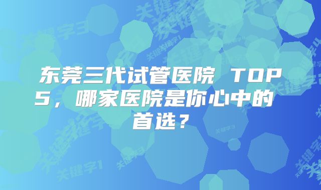 东莞三代试管医院 TOP5，哪家医院是你心中的 首选？