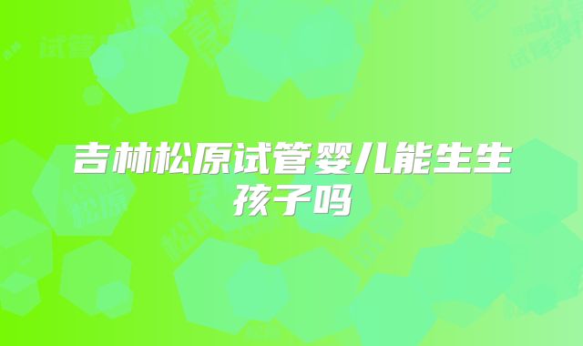 吉林松原试管婴儿能生生孩子吗