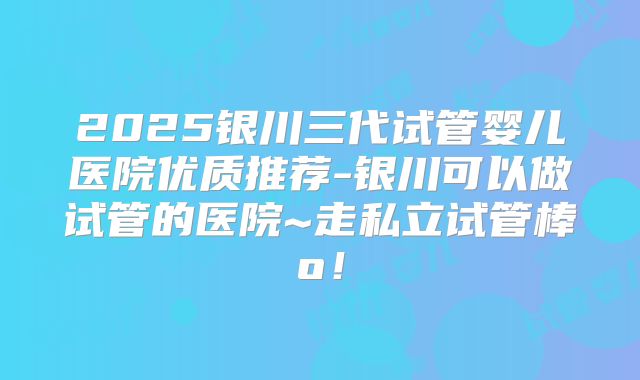 2025银川三代试管婴儿医院优质推荐-银川可以做试管的医院~走私立试管棒o!