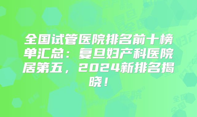 全国试管医院排名前十榜单汇总:复旦妇产科医院居第五,2024新排名揭晓!