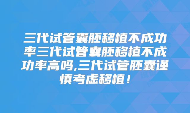 三代试管囊胚移植不成功率三代试管囊胚移植不成功率高吗,三代试管胚囊谨慎考虑移植！