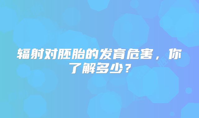 辐射对胚胎的发育危害，你了解多少？