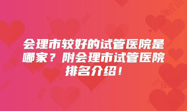会理市较好的试管医院是哪家？附会理市试管医院排名介绍！