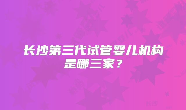 长沙第三代试管婴儿机构是哪三家？