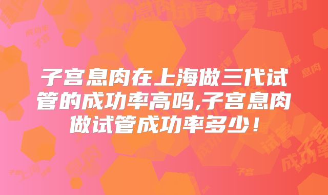 子宫息肉在上海做三代试管的成功率高吗,子宫息肉做试管成功率多少！