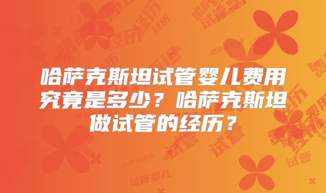 哈萨克斯坦试管婴儿费用究竟是多少？哈萨克斯坦做试管的经历？