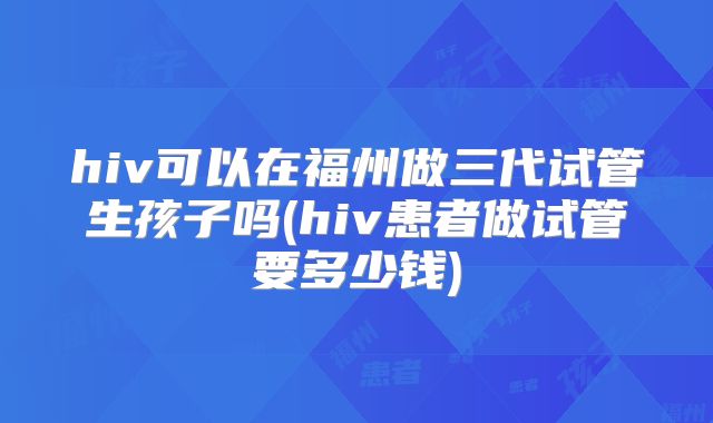 hiv可以在福州做三代试管生孩子吗(hiv患者做试管要多少钱)