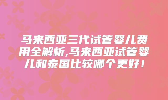 马来西亚三代试管婴儿费用全解析,马来西亚试管婴儿和泰国比较哪个更好！