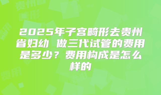 2025年子宫畸形去贵州省妇幼 做三代试管的费用是多少？费用构成是怎么样的