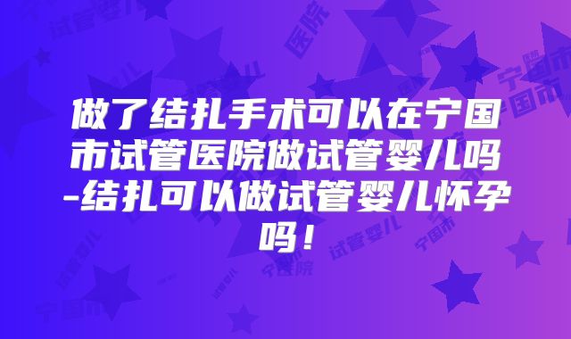 做了结扎手术可以在宁国市试管医院做试管婴儿吗-结扎可以做试管婴儿怀孕吗！